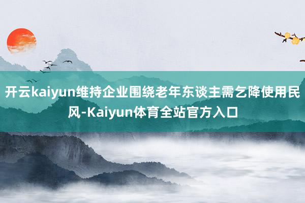 开云kaiyun维持企业围绕老年东谈主需乞降使用民风-Kaiyun体育全站官方入口