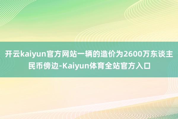 开云kaiyun官方网站一辆的造价为2600万东谈主民币傍边-Kaiyun体育全站官方入口