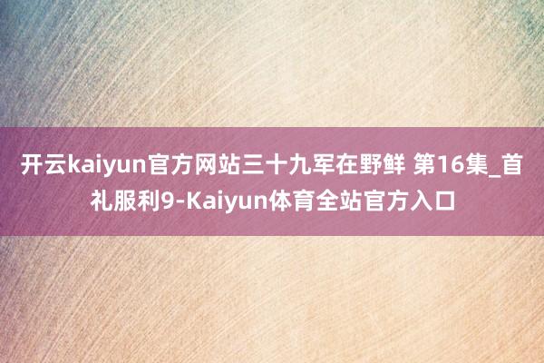 开云kaiyun官方网站三十九军在野鲜 第16集_首礼服利9-Kaiyun体育全站官方入口