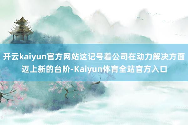 开云kaiyun官方网站这记号着公司在动力解决方面迈上新的台阶-Kaiyun体育全站官方入口