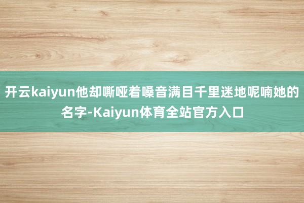 开云kaiyun他却嘶哑着嗓音满目千里迷地呢喃她的名字-Kaiyun体育全站官方入口