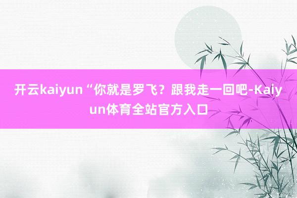 开云kaiyun“你就是罗飞？跟我走一回吧-Kaiyun体育全站官方入口