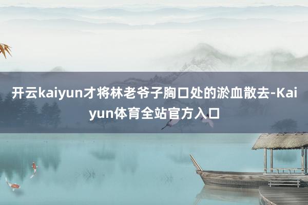 开云kaiyun才将林老爷子胸口处的淤血散去-Kaiyun体育全站官方入口