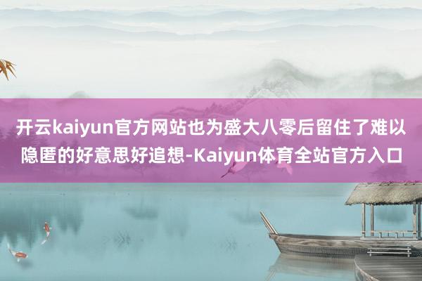 开云kaiyun官方网站也为盛大八零后留住了难以隐匿的好意思好追想-Kaiyun体育全站官方入口