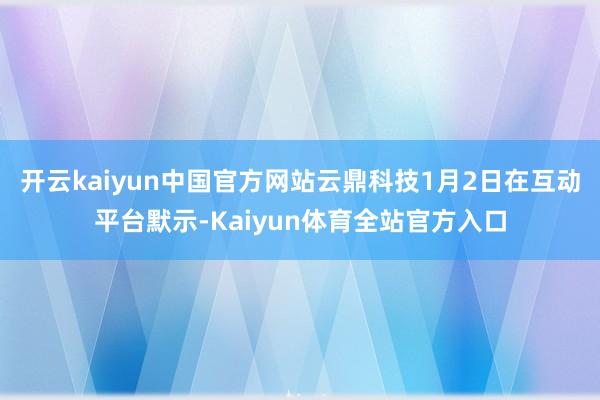 开云kaiyun中国官方网站云鼎科技1月2日在互动平台默示-Kaiyun体育全站官方入口