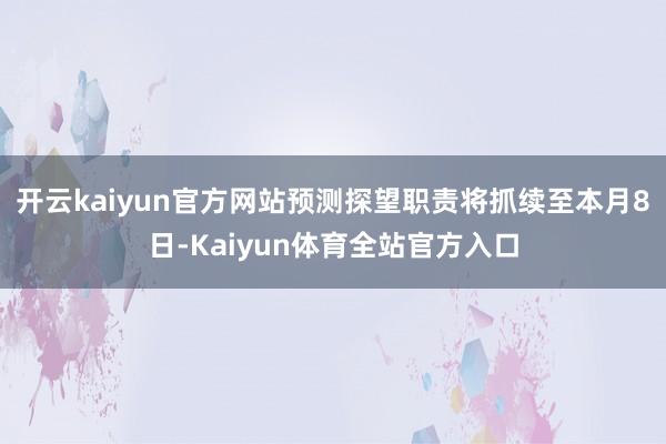 开云kaiyun官方网站预测探望职责将抓续至本月8日-Kaiyun体育全站官方入口