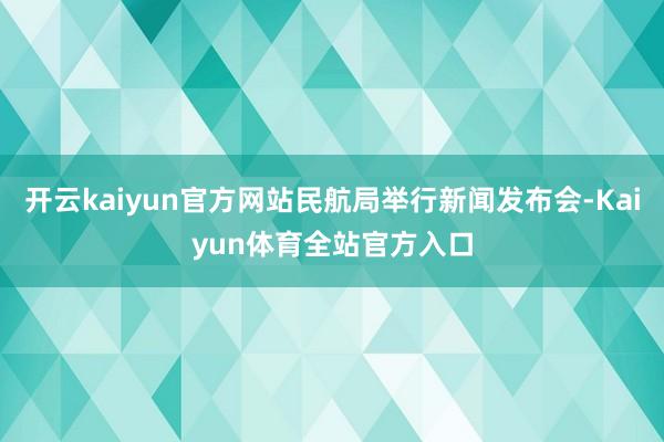 开云kaiyun官方网站民航局举行新闻发布会-Kaiyun体育全站官方入口