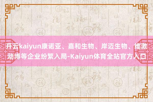 开云kaiyun康诺亚、嘉和生物、岸迈生物、维激动博等企业纷繁入局-Kaiyun体育全站官方入口