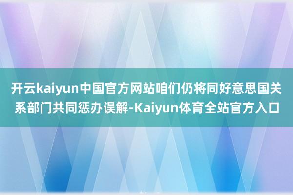 开云kaiyun中国官方网站咱们仍将同好意思国关系部门共同惩办误解-Kaiyun体育全站官方入口