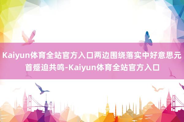 Kaiyun体育全站官方入口两边围绕落实中好意思元首蹙迫共鸣-Kaiyun体育全站官方入口