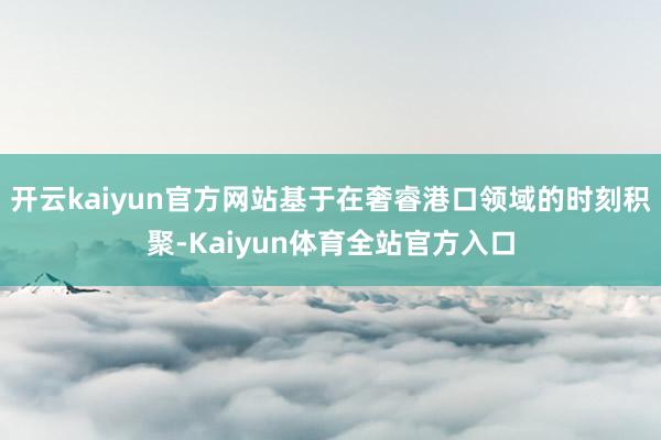 开云kaiyun官方网站基于在奢睿港口领域的时刻积聚-Kaiyun体育全站官方入口