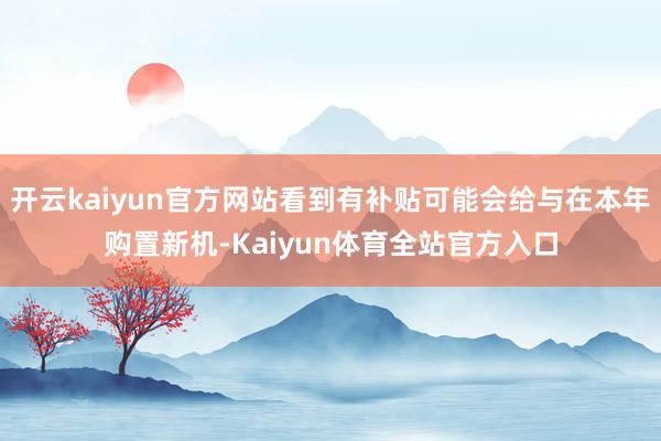 开云kaiyun官方网站看到有补贴可能会给与在本年购置新机-Kaiyun体育全站官方入口