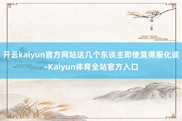 开云kaiyun官方网站这几个东谈主即使莫得服化谈-Kaiyun体育全站官方入口