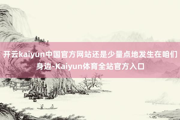 开云kaiyun中国官方网站还是少量点地发生在咱们身边-Kaiyun体育全站官方入口