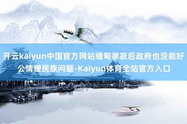 开云kaiyun中国官方网站缅甸寥寂后政府也没能好公情理民族问题-Kaiyun体育全站官方入口