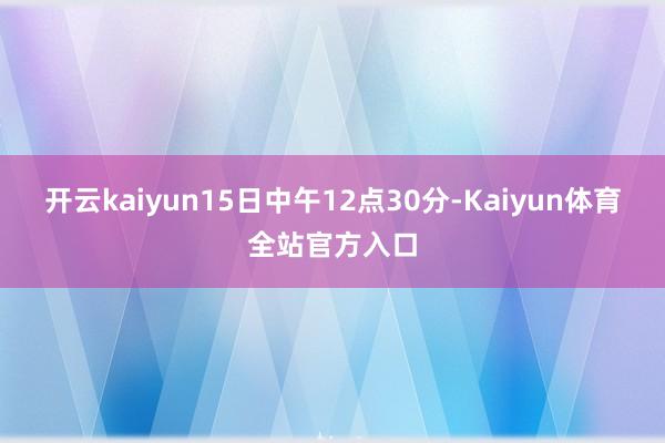 开云kaiyun15日中午12点30分-Kaiyun体育全站官方入口