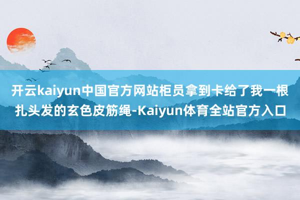 开云kaiyun中国官方网站柜员拿到卡给了我一根扎头发的玄色皮筋绳-Kaiyun体育全站官方入口