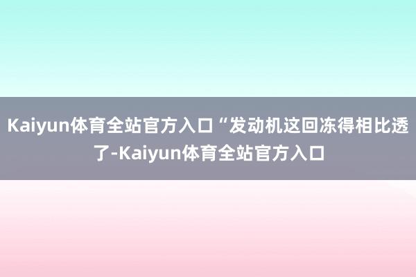 Kaiyun体育全站官方入口“发动机这回冻得相比透了-Kaiyun体育全站官方入口