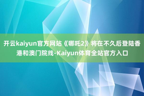 开云kaiyun官方网站《哪吒2》将在不久后登陆香港和澳门院线-Kaiyun体育全站官方入口