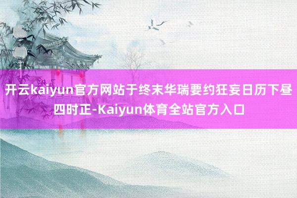 开云kaiyun官方网站于终末华瑞要约狂妄日历下昼四时正-Kaiyun体育全站官方入口