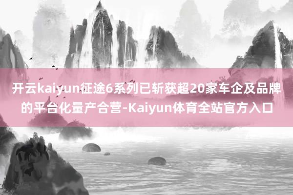 开云kaiyun征途6系列已斩获超20家车企及品牌的平台化量产合营-Kaiyun体育全站官方入口