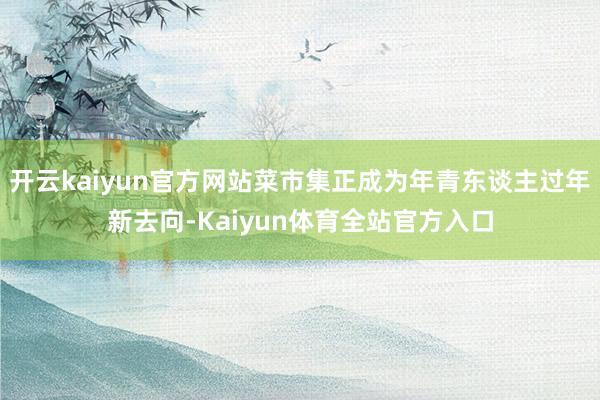 开云kaiyun官方网站菜市集正成为年青东谈主过年新去向-Kaiyun体育全站官方入口