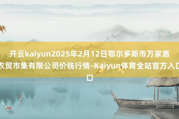 开云kaiyun2025年2月12日鄂尔多斯市万家惠农贸市集有限公司价钱行情-Kaiyun体育全站官方入口