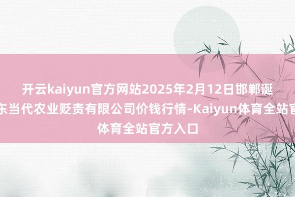 开云kaiyun官方网站2025年2月12日邯郸诞生区滏东当代农业贬责有限公司价钱行情-Kaiyun体育全站官方入口