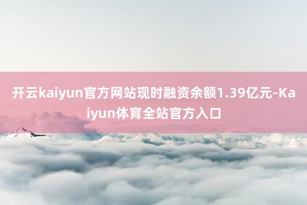 开云kaiyun官方网站现时融资余额1.39亿元-Kaiyun体育全站官方入口