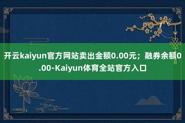 开云kaiyun官方网站卖出金额0.00元；融券余额0.00-Kaiyun体育全站官方入口