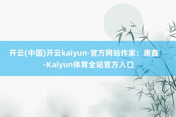 开云(中国)开云kaiyun·官方网站作家：唐鑫    -Kaiyun体育全站官方入口