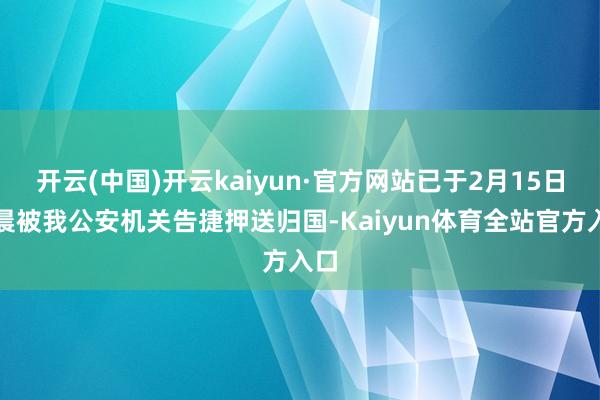 开云(中国)开云kaiyun·官方网站已于2月15日凌晨被我公安机关告捷押送归国-Kaiyun体育全站官方入口