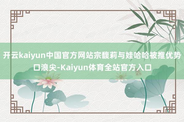 开云kaiyun中国官方网站宗馥莉与娃哈哈被推优势口浪尖-Kaiyun体育全站官方入口