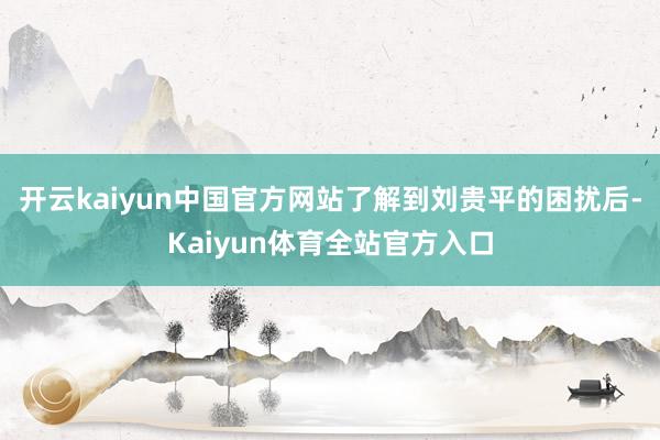 开云kaiyun中国官方网站了解到刘贵平的困扰后-Kaiyun体育全站官方入口