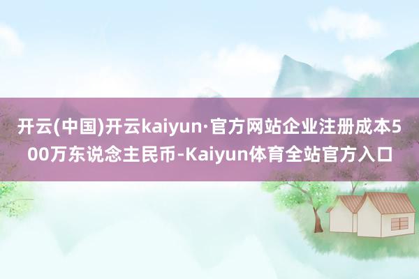 开云(中国)开云kaiyun·官方网站企业注册成本500万东说念主民币-Kaiyun体育全站官方入口