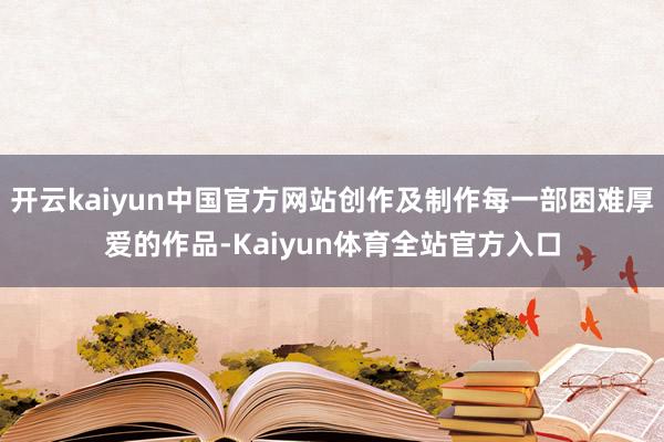 开云kaiyun中国官方网站创作及制作每一部困难厚爱的作品-Kaiyun体育全站官方入口