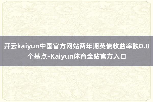 开云kaiyun中国官方网站两年期英债收益率跌0.8个基点-Kaiyun体育全站官方入口