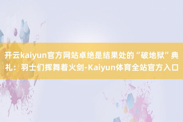开云kaiyun官方网站卓绝是结果处的“破地狱”典礼：羽士们挥舞着火剑-Kaiyun体育全站官方入口