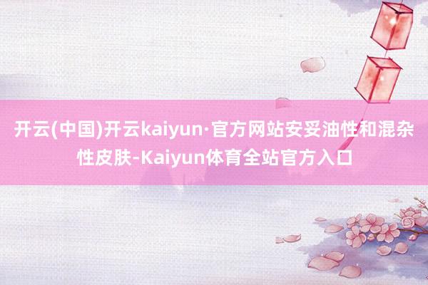 开云(中国)开云kaiyun·官方网站安妥油性和混杂性皮肤-Kaiyun体育全站官方入口