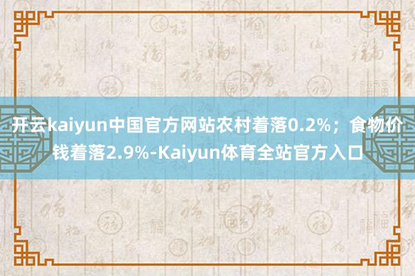 开云kaiyun中国官方网站农村着落0.2%；食物价钱着落2.9%-Kaiyun体育全站官方入口
