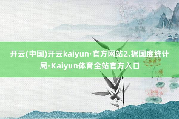开云(中国)开云kaiyun·官方网站　　2.据国度统计局-Kaiyun体育全站官方入口