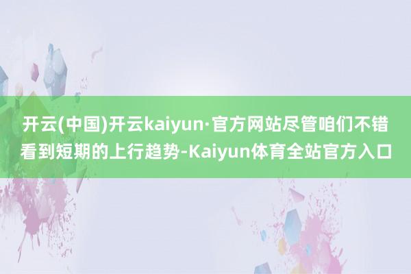 开云(中国)开云kaiyun·官方网站尽管咱们不错看到短期的上行趋势-Kaiyun体育全站官方入口
