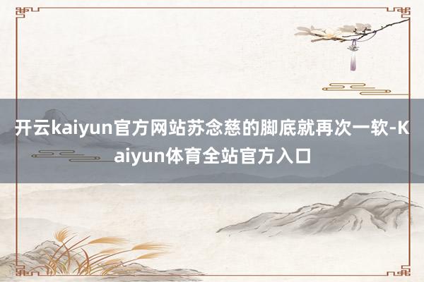 开云kaiyun官方网站苏念慈的脚底就再次一软-Kaiyun体育全站官方入口