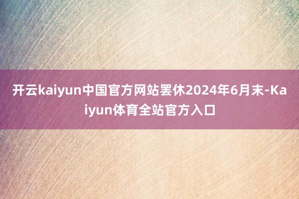 开云kaiyun中国官方网站罢休2024年6月末-Kaiyun体育全站官方入口