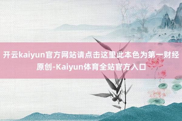 开云kaiyun官方网站请点击这里此本色为第一财经原创-Kaiyun体育全站官方入口