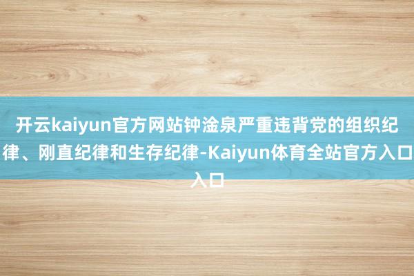 开云kaiyun官方网站钟淦泉严重违背党的组织纪律、刚直纪律和生存纪律-Kaiyun体育全站官方入口