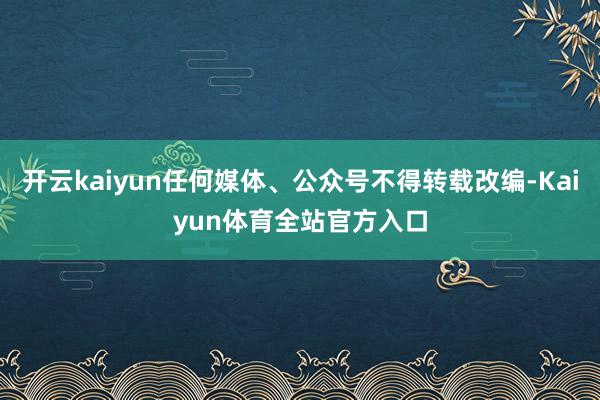 开云kaiyun任何媒体、公众号不得转载改编-Kaiyun体育全站官方入口