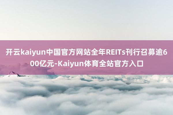 开云kaiyun中国官方网站全年REITs刊行召募逾600亿元-Kaiyun体育全站官方入口