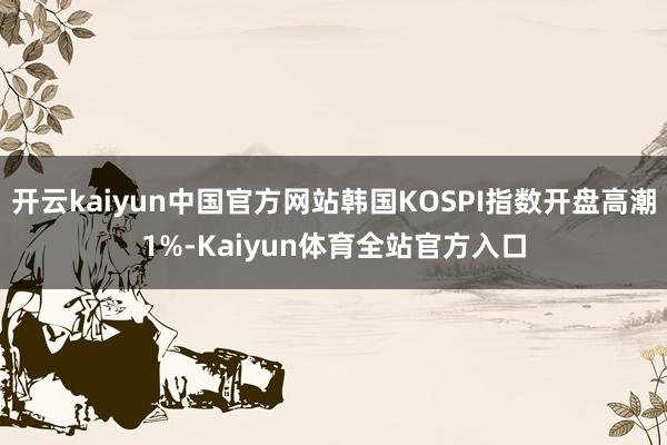 开云kaiyun中国官方网站韩国KOSPI指数开盘高潮1%-Kaiyun体育全站官方入口